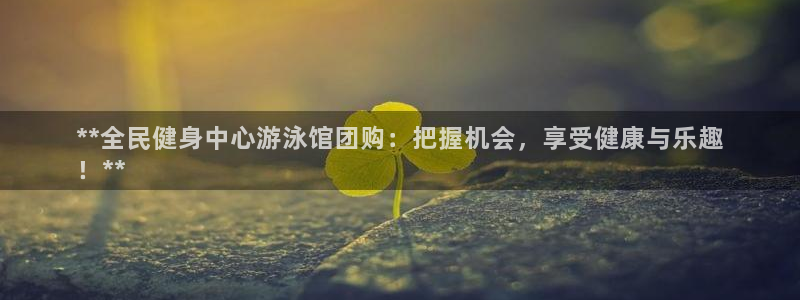尊龙凯时推荐人：**全民健身中心游泳馆团购：把握机会，享