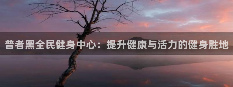 尊龙凯时app官网：普者黑全民健身中心：提升健康与活力的