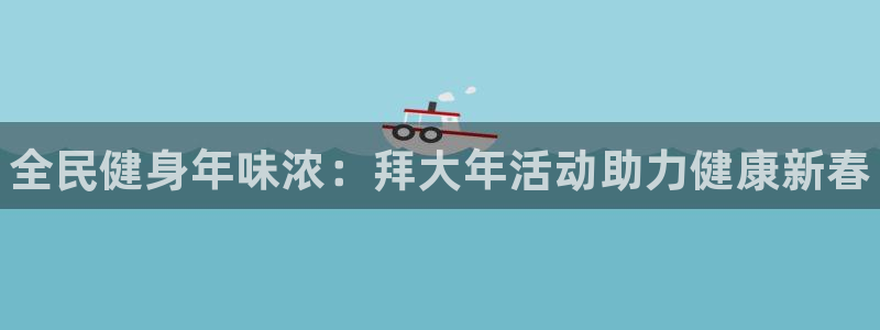 尊龙凯时不朽情缘：全民健身年味浓：拜大年活动助力健康新春
